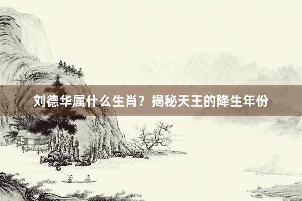 刘德华属什么生肖？揭秘天王的降生年份